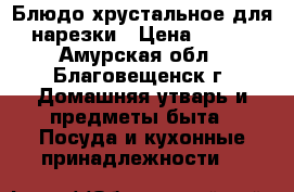 Блюдо хрустальное для нарезки › Цена ­ 600 - Амурская обл., Благовещенск г. Домашняя утварь и предметы быта » Посуда и кухонные принадлежности   